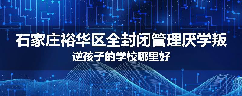 石家庄裕华区全封闭管理厌学叛逆孩子的学校哪里好