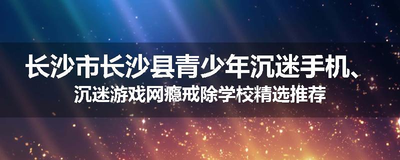长沙市长沙县青少年沉迷手机、沉迷游戏网瘾戒除学校精选推荐
