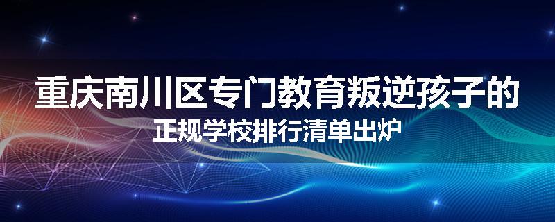 重庆南川区专门教育叛逆孩子的正规学校排行清单出炉