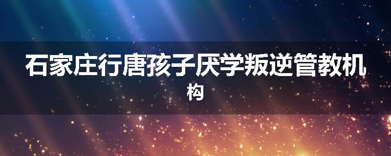 石家庄行唐孩子厌学叛逆管教机构