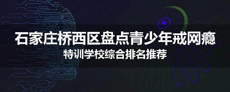 石家庄桥西区盘点青少年戒网瘾特训学校综合排名推荐