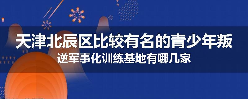 天津北辰区比较有名的青少年叛逆军事化训练基地有哪几家