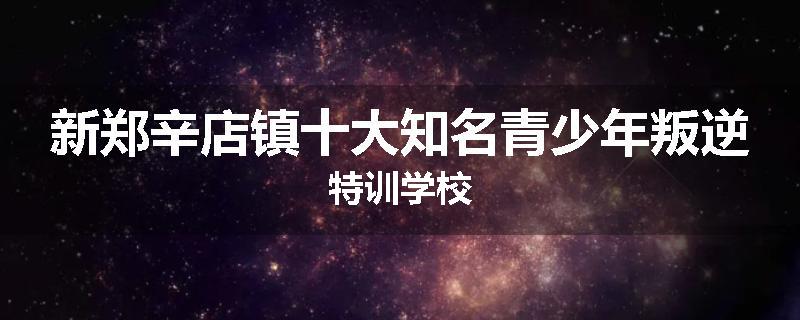 新郑辛店镇十大知名青少年叛逆特训学校