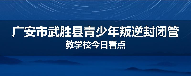 广安市武胜县青少年叛逆封闭管教学校今日看点