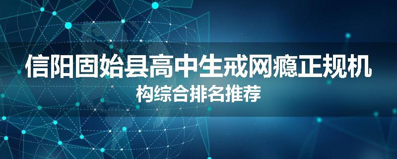 信阳固始县高中生戒网瘾正规机构综合排名推荐