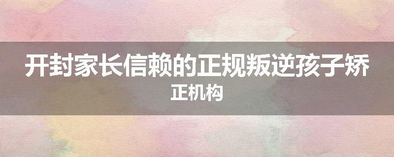开封家长信赖的正规叛逆孩子矫正机构