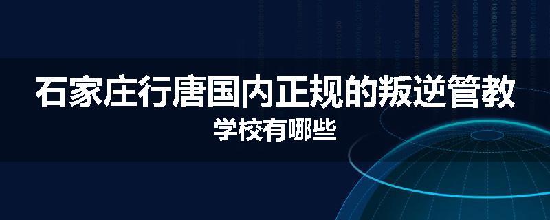 石家庄行唐国内正规的叛逆管教学校有哪些