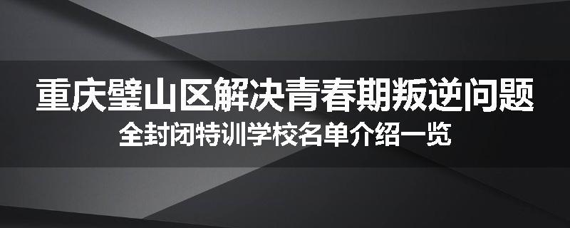 重庆璧山区解决青春期叛逆问题全封闭特训学校名单介绍一览