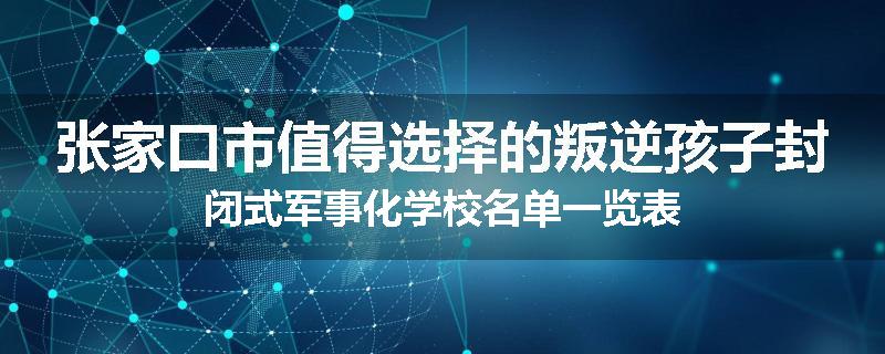 张家口市值得选择的叛逆孩子封闭式军事化学校名单一览表