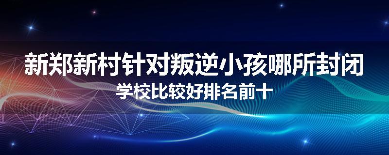 新郑新村针对叛逆小孩哪所封闭学校比较好排名前十