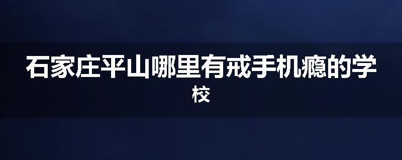 石家庄平山哪里有戒手机瘾的学校