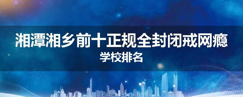 湘潭湘乡前十正规全封闭戒网瘾学校排名