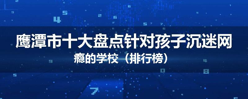 鹰潭市十大盘点针对孩子沉迷网瘾的学校（排行榜）