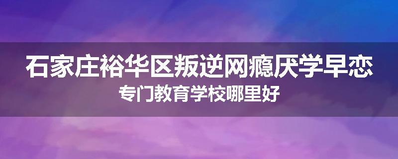 石家庄裕华区叛逆网瘾厌学早恋专门教育学校哪里好