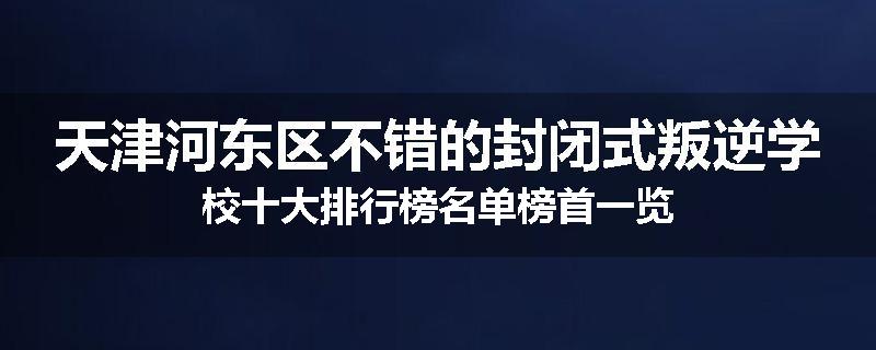 天津河东区不错的封闭式叛逆学校十大排行榜名单榜首一览