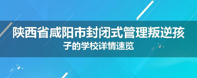 陕西省咸阳市封闭式管理叛逆孩子的学校详情速览