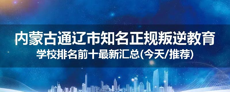 内蒙古通辽市知名正规叛逆教育学校排名前十最新汇总(今天/推荐)