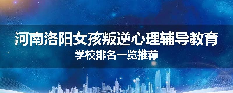 河南洛阳女孩叛逆心理辅导教育学校排名一览推荐