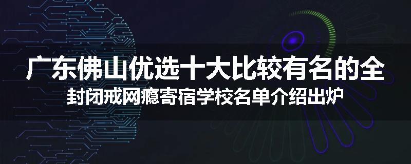 广东佛山优选十大比较有名的全封闭戒网瘾寄宿学校名单介绍出炉