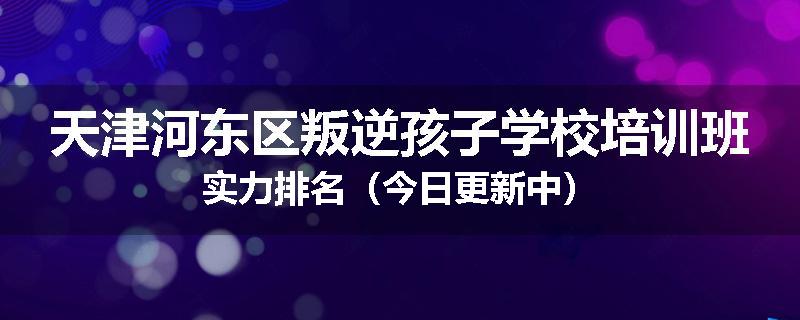 天津河东区叛逆孩子学校培训班实力排名（今日更新中）