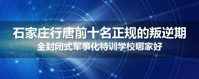 石家庄行唐前十名正规的叛逆期全封闭式军事化特训学校哪家好