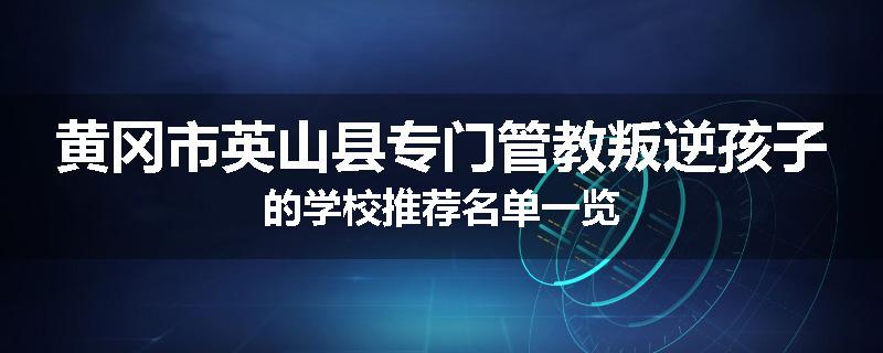 黄冈市英山县专门管教叛逆孩子的学校推荐名单一览