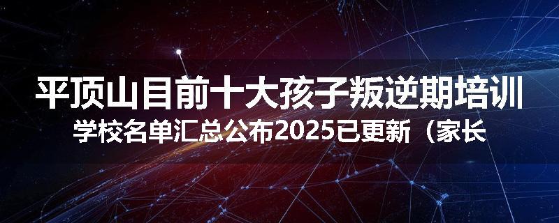 平顶山目前十大孩子叛逆期培训学校名单汇总公布2025已更新（家长首选）