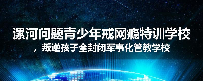 漯河问题青少年戒网瘾特训学校，叛逆孩子全封闭军事化管教学校