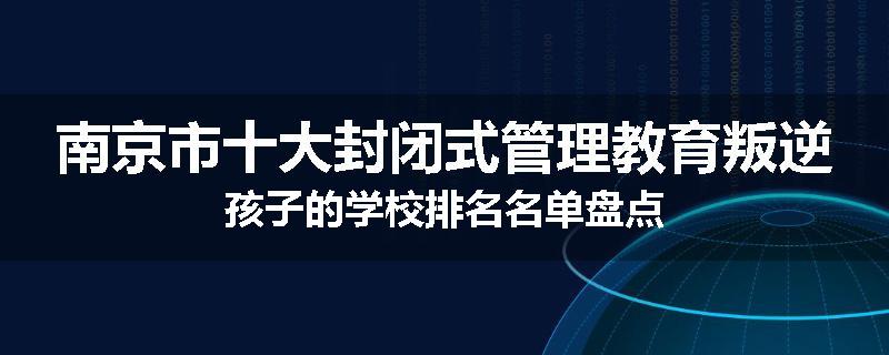 南京市十大封闭式管理教育叛逆孩子的学校排名名单盘点