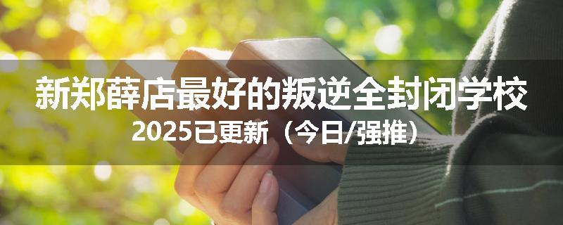 新郑薛店最好的叛逆全封闭学校2025已更新（今日/强推）