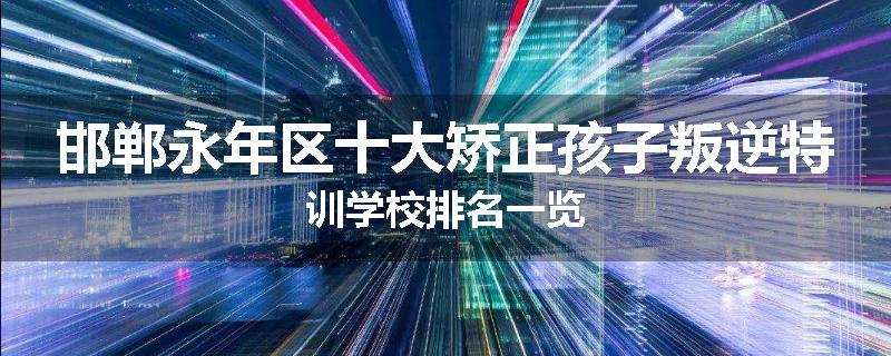 邯郸永年区十大矫正孩子叛逆特训学校排名一览