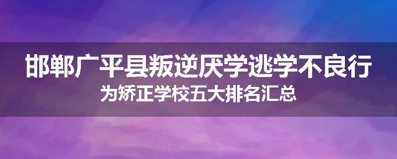 邯郸广平县叛逆厌学逃学不良行为矫正学校五大排名汇总