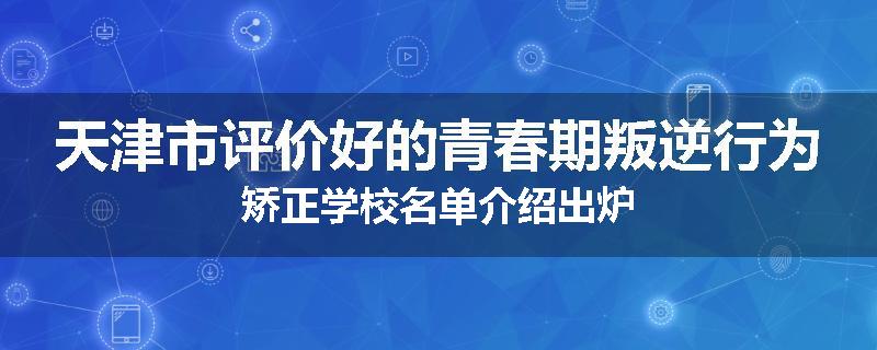 天津市评价好的青春期叛逆行为矫正学校名单介绍出炉