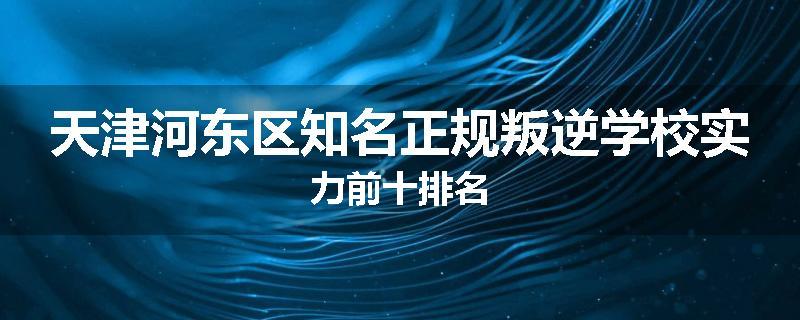 天津河东区知名正规叛逆学校实力前十排名