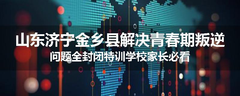山东济宁金乡县解决青春期叛逆问题全封闭特训学校家长必看