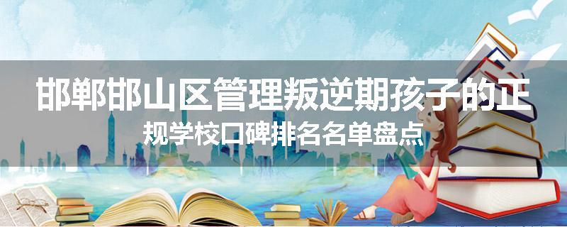 邯郸邯山区管理叛逆期孩子的正规学校口碑排名名单盘点