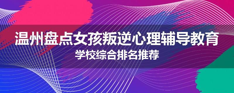 温州盘点女孩叛逆心理辅导教育学校综合排名推荐