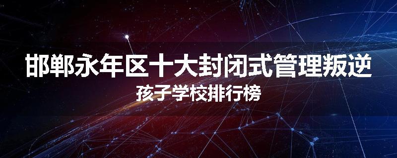 邯郸永年区十大封闭式管理叛逆孩子学校排行榜