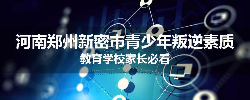 河南郑州新密市青少年叛逆素质教育学校家长必看