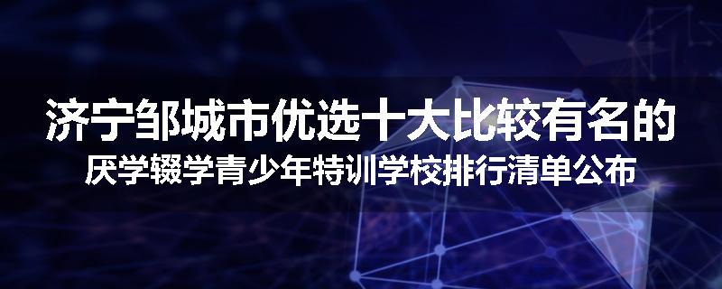 济宁邹城市优选十大比较有名的厌学辍学青少年特训学校排行清单公布