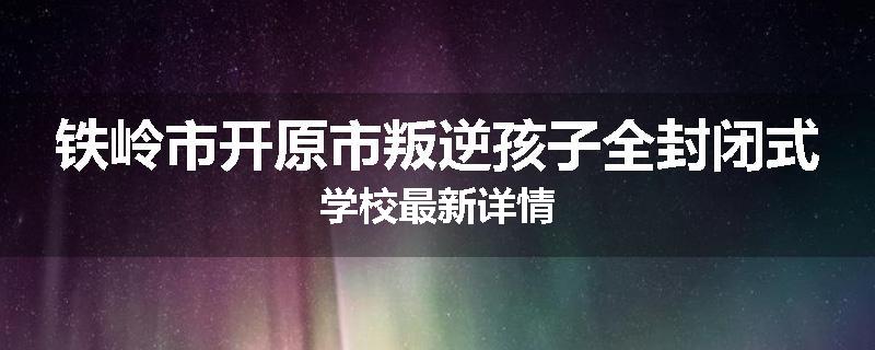 铁岭市开原市叛逆孩子全封闭式学校最新详情