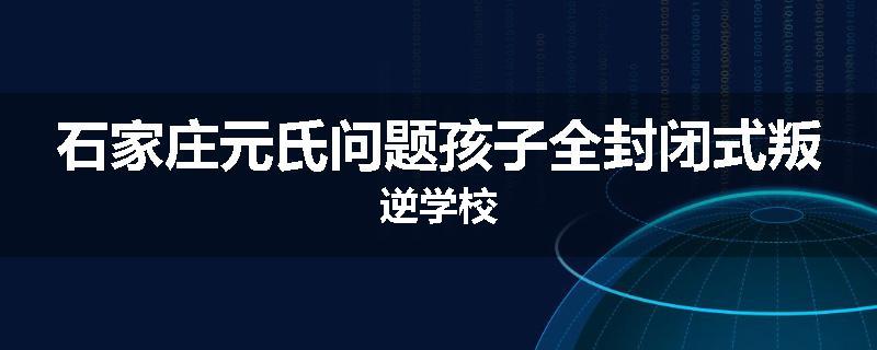 石家庄元氏问题孩子全封闭式叛逆学校