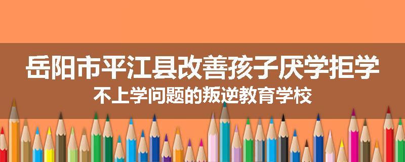 岳阳市平江县改善孩子厌学拒学不上学问题的叛逆教育学校