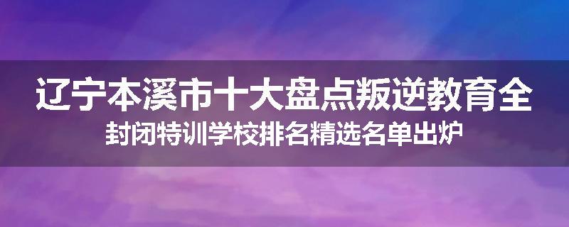 辽宁本溪市十大盘点叛逆教育全封闭特训学校排名精选名单出炉