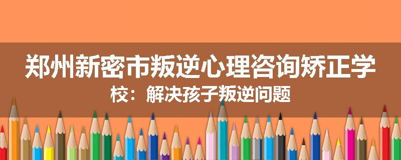郑州新密市叛逆心理咨询矫正学校：解决孩子叛逆问题