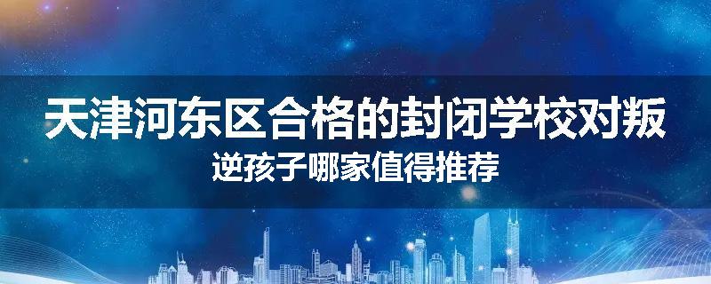 天津河东区合格的封闭学校对叛逆孩子哪家值得推荐