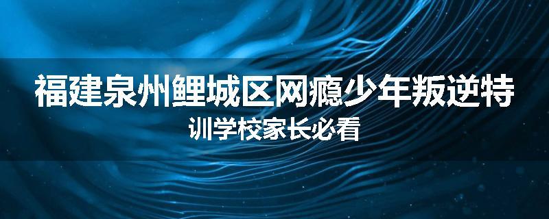 福建泉州鲤城区网瘾少年叛逆特训学校家长必看
