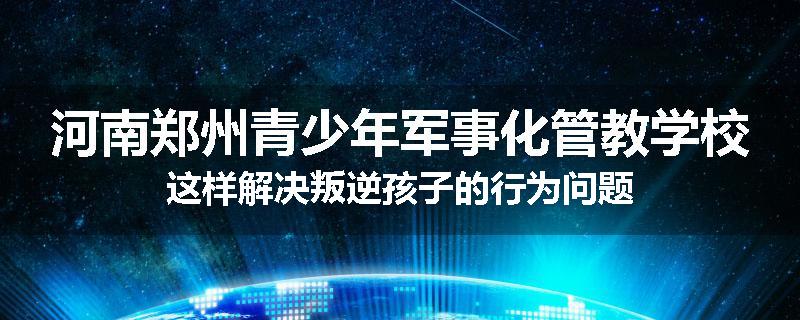 河南郑州青少年军事化管教学校这样解决叛逆孩子的行为问题