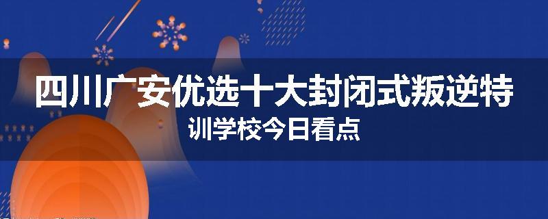 四川广安优选十大封闭式叛逆特训学校今日看点