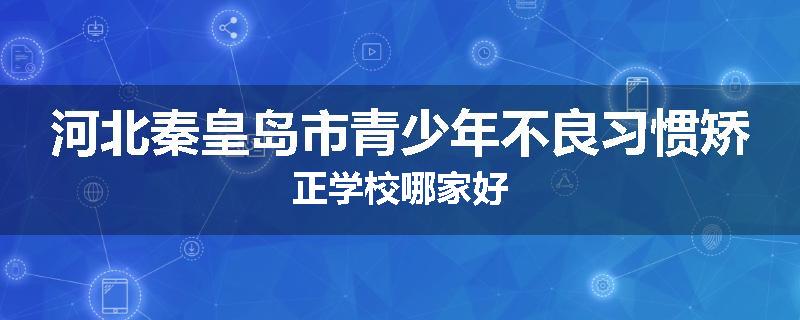 河北秦皇岛市青少年不良习惯矫正学校哪家好